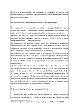 Conceder a desaposentação é dar ao segurado a possibilidade de vivenciar uma
cidadania plena, pois lhe confere a possibilidade de auferir melhor benefício fruto do
trabalho pós-aposentação.”
Luciano Dalvi ainda conclui sobre os efeitos da desaposentação:
“a) desfazimento da aposentadoria pretérita: a desaposentação tem como
consequência imediata o desfazimento da antiga aposentadoria com os respectivos
dados (contribuições, tempo de serviço etc.) vertidos para a nova aposentadoria.
b) retorno ao ‘status quo ante’: desaposentar-se é retroagir ao status anterior à
concessão da aposentação para incluir as novas contribuições ou os novos dados
(tempo de serviço etc.) à nova aposentadoria.
c) cancelamento do benefício anterior: Quem tem concedido o pedido de
desaposentação passa a ter cancelado no INSS o seu benefício e incluído um novo
recebimento proveniente da nova aposentação. (Soma-se os dados anteriores com as
novas contribuições provenientes do trabalho pós-aposentação).
d) constituição de novo benefício: Após o cancelamento da antiga ocorrerá a
transferência dos respectivos dados para a nova aposentação a ser definida pelo INSS
a partir da junção das contribuições anteriores a primeira aposentadoria e as novas
relativas ao trabalho posterior a sua aposentação. É uma nova aposentadoria com
melhor benefício.
e) Ausência de restituição dos valores recebidos: O STJ já confirmou que não há
necessidade de restituição dos valores recebidos no caso de desaposentação. No
julgamento de recurso repetitivo foi confirmado que não há necessidade de devolução
do dinheiro recebido pelo INSS no caso da pessoa resolver desaposentar-se. O
argumento2
foi o seguinte: “Os benefícios previdenciários são direitos patrimoniais
disponíveis e, portanto, suscetíveis de desistência pelos seus titulares, dispensando-
se a devolução dos valores recebidos da aposentadoria a que o segurado deseja
renunciar para a concessão de novo e posterior jubilamento”.
Vejamos uma jurisprudência que abarca este direito:
“... A liberdade é tema a ser cuidado explicitamente, não podendo ser inferida
ou deduzida, disciplinada por omissão ou a contrario sensu. Trata-se de bem
2
http://www.stj.jus.br/portal_stj/publicacao/engine.wsp?tmp.area=398&tmp.texto=109532
 