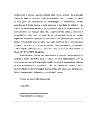 fundamental e carece, quando afetado pela norma jurídica, de prescrição
claríssima, exigindo disciplina objetiva e expressa. Caso contrário, não existe
ou não pode ser considerada na interpretação. O ordenamento jurídico
subordina-se à Carta Magna, e esta assegura a liberdade de trabalho, vale
dizer, a de permanecer prestando serviços ou não (até após a aposentação). E,
evidentemente, de desfazer esse ato. É perfeitamente válida a renúncia à
aposentadoria, visto que se trata de um direito patrimonial de caráter
disponível, inexistindo qualquer lei que vede o ato praticado pelo titular do
direito. A instituição previdenciária não pode contrapor-se à renúncia para
compelir o segurado a continuar aposentado, visto que carece de interesse.”
(TRF4ª Região, 200572000102172/SC, 6ª Turma, DJU 24.05.2006 Relator (a)
JOÃO BATISTA PINTO SILVEIRA)
Ante o exposto, requer seja determinada a imediata desaposentação e
utilizado o saldo informativo para o cálculo de nova aposentadoria com os
documentos em anexo (Carta de Concessão e memória atualizada de cálculos
da atual aposentadoria, Cópia do RG, CPF, da Carteira de Trabalho, CNIS –
Cadastro Nacional de Informações Sociais, Cópia dos salários de contribuição,
Extrato do pagamento do benefício nos últimos 3 meses).
Termos em que, Pede deferimento.
Local, Data.
__________________________
Requerente (Responsável)
 