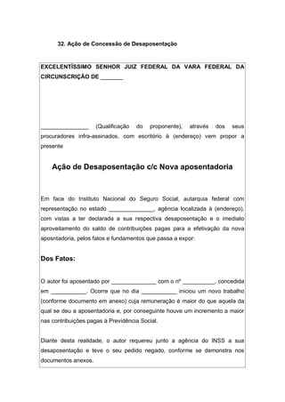 32. Ação de Concessão de Desaposentação
EXCELENTÍSSIMO SENHOR JUIZ FEDERAL DA VARA FEDERAL DA
CIRCUNSCRIÇÃO DE _______
_______________ (Qualificação do proponente), através dos seus
procuradores infra-assinados, com escritório à (endereço) vem propor a
presente
Ação de Desaposentação c/c Nova aposentadoria
Em face do Instituto Nacional do Seguro Social, autarquia federal com
representação no estado ______________, agência localizada à (endereço),
com vistas a ter declarada a sua respectiva desaposentação e o imediato
aproveitamento do saldo de contribuições pagas para a efetivação da nova
aposntadoria, pelos fatos e fundamentos que passa a expor:
Dos Fatos:
O autor foi aposentado por ______________ com o nº __________, concedida
em ___________. Ocorre que no dia ___________ iniciou um novo trabalho
(conforme documento em anexo) cuja remuneração é maior do que aquela da
qual se deu a aposentadoria e, por conseguinte houve um incremento a maior
nas contribuições pagas à Previdência Social.
Diante desta realidade, o autor requereu junto a agência do INSS a sua
desaposentação e teve o seu pedido negado, conforme se demonstra nos
documentos anexos.
 