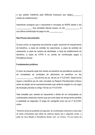 o seu pedido indeferido pela Referida Autarquia que alegou________
(razão do indeferimento).
Importante consignar que o requerente é vinculado ao RGPS desde o dia
______________. Sua atividade laboral cessou no dia _____________ e
sua última contribuição foi paga no dia ____________.
Das Provas documentais:
O autor juntou os seguintes documentos à ação: protocolo de requerimento
de benefício, a cópia da certidão de nascimento, a cópia da certidão de
casamento, a cópia da carteira de identidade, a carta de indeferimento do
benefício, a cópia da CTPS e os carnês de contribuição pagos à
Previdência Social.
Fundamentos jurídicos:
O autor da presente ação tem direito ao benefício de previdência social por
ter completado as condições de aferimento do benefício no dia
________________, nos termos do art. 48 da Lei nº 8.213/91. Desta forma
requer o benefício por ter sido vinculado ao Regime Previdenciário Urbano
antes da edição da lei supramencionada cuja carência exigida é a da regra
de transição prevista no artigo 142 da Lei nº 8.213/91.
Vale ressaltar que, assiste ao requerente o direito de ver computadas as
contribuições anteriores mesmo que por certo lapso de tempo tenha perdido
a qualidade se segurado. O artigo 24, parágrafo único da Lei nº 8.213/91
versa:
“Havendo perda da qualidade de segurado, as contribuições anteriores a essa data
só serão computadas para efeito de carência depois que o segurado contar, a
partir da nova filiação à Previdência Social, com, no mínimo, 1/3 (um terço) do
 