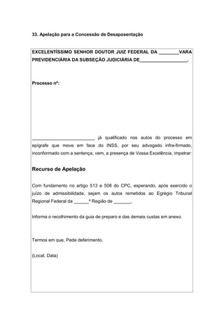 33. Apelação para a Concessão de Desaposentação
EXCELENTÍSSIMO SENHOR DOUTOR JUIZ FEDERAL DA ________VARA
PREVIDENCIÁRIA DA SUBSEÇÃO JUDICIÁRIA DE___________________.
Processo nº:
_________________________ já qualificado nos autos do processo em
epígrafe que move em face do INSS, por seu advogado infra-firmado,
inconformado com a sentença, vem, a presença de Vossa Excelência, impetrar:
Recurso de Apelação
Com fundamento no artigo 513 e 508 do CPC, esperando, após exercido o
juízo de admissibilidade, sejam os autos remetidos ao Egrégio Tribunal
Regional Federal da ______ª Região de _______.
Informa o recolhimento da guia de preparo e das demais custas em anexo.
Termos em que, Pede deferimento.
(Local, Data)
 