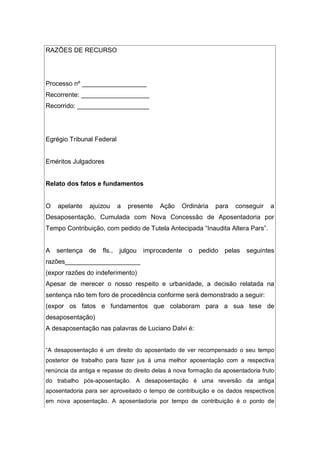 RAZÕES DE RECURSO
Processo nº __________________
Recorrente: ___________________
Recorrido: ____________________
Egrégio Tribunal Federal
Eméritos Julgadores
Relato dos fatos e fundamentos
O apelante ajuizou a presente Ação Ordinária para conseguir a
Desaposentação, Cumulada com Nova Concessão de Aposentadoria por
Tempo Contribuição, com pedido de Tutela Antecipada “Inaudita Altera Pars”.
A sentença de fls., julgou improcedente o pedido pelas seguintes
razões_____________________
(expor razões do indeferimento)
Apesar de merecer o nosso respeito e urbanidade, a decisão relatada na
sentença não tem foro de procedência conforme será demonstrado a seguir:
(expor os fatos e fundamentos que colaboram para a sua tese de
desaposentação)
A desaposentação nas palavras de Luciano Dalvi é:
“A desaposentação é um direito do aposentado de ver recompensado o seu tempo
posterior de trabalho para fazer jus à uma melhor aposentação com a respectiva
renúncia da antiga e repasse do direito delas à nova formação da aposentadoria fruto
do trabalho pós-aposentação. A desaposentação é uma reversão da antiga
aposentadoria para ser aproveitado o tempo de contribuição e os dados respectivos
em nova aposentação. A aposentadoria por tempo de contribuição é o ponto de
 