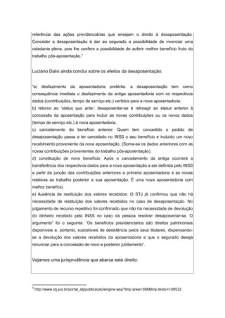 referência das ações previdenciárias que ensejam o direito à desaposentação.
Conceder a desaposentação é dar ao segurado a possibilidade de vivenciar uma
cidadania plena, pois lhe confere a possibilidade de auferir melhor benefício fruto do
trabalho pós-aposentação.”
Luciano Dalvi ainda conclui sobre os efeitos da desaposentação:
“a) desfazimento da aposentadoria pretérita: a desaposentação tem como
consequência imediata o desfazimento da antiga aposentadoria com os respectivos
dados (contribuições, tempo de serviço etc.) vertidos para a nova aposentadoria.
b) retorno ao ‘status quo ante’: desaposentar-se é retroagir ao status anterior à
concessão da aposentação para incluir as novas contribuições ou os novos dados
(tempo de serviço etc.) à nova aposentadoria.
c) cancelamento do benefício anterior: Quem tem concedido o pedido de
desaposentação passa a ter cancelado no INSS o seu benefício e incluído um novo
recebimento proveniente da nova aposentação. (Soma-se os dados anteriores com as
novas contribuições provenientes do trabalho pós-aposentação).
d) constituição de novo benefício: Após o cancelamento da antiga ocorrerá a
transferência dos respectivos dados para a nova aposentação a ser definida pelo INSS
a partir da junção das contribuições anteriores a primeira aposentadoria e as novas
relativas ao trabalho posterior a sua aposentação. É uma nova aposentadoria com
melhor benefício.
e) Ausência de restituição dos valores recebidos: O STJ já confirmou que não há
necessidade de restituição dos valores recebidos no caso de desaposentação. No
julgamento de recurso repetitivo foi confirmado que não há necessidade de devolução
do dinheiro recebido pelo INSS no caso da pessoa resolver desaposentar-se. O
argumento4
foi o seguinte: “Os benefícios previdenciários são direitos patrimoniais
disponíveis e, portanto, suscetíveis de desistência pelos seus titulares, dispensando-
se a devolução dos valores recebidos da aposentadoria a que o segurado deseja
renunciar para a concessão de novo e posterior jubilamento”.
Vejamos uma jurisprudência que abarca este direito:
4
http://www.stj.jus.br/portal_stj/publicacao/engine.wsp?tmp.area=398&tmp.texto=109532
 