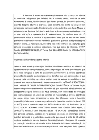 “... A liberdade é tema a ser cuidado explicitamente, não podendo ser inferida
ou deduzida, disciplinada por omissão ou a contrario sensu. Trata-se de bem
fundamental e carece, quando afetado pela norma jurídica, de prescrição claríssima,
exigindo disciplina objetiva e expressa. Caso contrário, não existe ou não pode ser
considerada na interpretação. O ordenamento jurídico subordina-se à Carta Magna, e
esta assegura a liberdade de trabalho, vale dizer, a de permanecer prestando serviços
ou não (até após a aposentação). E, evidentemente, de desfazer esse ato. É
perfeitamente válida a renúncia à aposentadoria, visto que se trata de um direito
patrimonial de caráter disponível, inexistindo qualquer lei que vede o ato praticado pelo
titular do direito. A instituição previdenciária não pode contrapor-se à renúncia para
compelir o segurado a continuar aposentado, visto que carece de interesse.” (TRF4ª
Região, 200572000102172/SC, 6ª Turma, DJU 24.05.2006 Relator (a) JOÃO BATISTA
PINTO SILVEIRA)
Vejamos a jurisprudência sobre o tema:
Tendo a parte autora ajuizado ação ordinária postulando a renúncia ao benefício de
aposentadoria que vem percebendo, com a implantação de outra aposentadoria que
lhe é mais vantajosa, a partir do requerimento administrativo, o proveito econômico
pretendido diz respeito às diferenças entre o benefício que vem percebendo e o que
pretende seja concedido na esfera judicial, mais os valores já recebidos e que
pretende seja eximida de ressarcir. Nesse mesmo sentido: AGRAVO. PROCESSUAL
CIVIL. VALOR DA CAUSA. DESAPOSENTAÇÃO. COMPETÊNCIA. A Terceira Seção
desta Corte pacificou entendimento no sentido de que, nos casos de requerimento de
desaposentação para concessão de novo benefício, sem necessidade de devolução
dos valores recebidos em virtude do benefício em manutenção, o proveito econômico
da causa, como regra, corresponde à soma das diferenças entre o benefício
pretendido judicialmente e o que segurado recebe (apuradas nos termos do art. 260
do CPC), com o montante pago pelo INSS desde o início da inativação. (AI n.
5011231-04.2011.404.0000, Sexta Turma, Relator Dês. Federal Celso Kipper, j.
28/09/2011) In casu, o valor atribuído à causa - R$ 67.397,76 - corresponde à soma
das parcelas vencidas, acrescida de 12 parcelas vincendas de diferenças entre o
quantum percebido e o pretendido, quantia esta que supera o limite de 60 salários
mínimos estabelecido para os Juizados Especiais Federais. Outrossim, há urgência
na prestação jurisdicional reclamada, ante a iminência de indevida redistribuição do
feito, com retardamento de sua tramitação processual. Ante o exposto, defiro o pedido
 