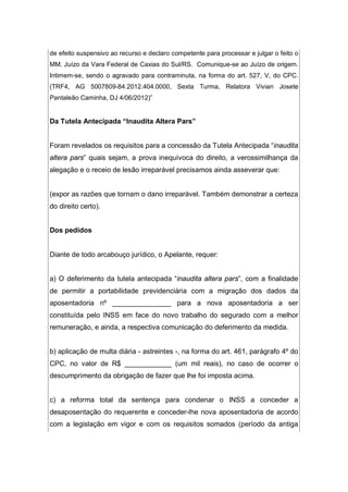 de efeito suspensivo ao recurso e declaro competente para processar e julgar o feito o
MM. Juízo da Vara Federal de Caxias do Sul/RS. Comunique-se ao Juízo de origem.
Intimem-se, sendo o agravado para contraminuta, na forma do art. 527, V, do CPC.
(TRF4, AG 5007809-84.2012.404.0000, Sexta Turma, Relatora Vivian Josete
Pantaleão Caminha, DJ 4/06/2012)”
Da Tutela Antecipada “Inaudita Altera Pars”
Foram revelados os requisitos para a concessão da Tutela Antecipada “inaudita
altera pars” quais sejam, a prova inequívoca do direito, a verossimilhança da
alegação e o receio de lesão irreparável precisamos ainda asseverar que:
(expor as razões que tornam o dano irreparável. Também demonstrar a certeza
do direito certo).
Dos pedidos
Diante de todo arcabouço jurídico, o Apelante, requer:
a) O deferimento da tutela antecipada “inaudita altera pars”, com a finalidade
de permitir a portabilidade previdenciária com a migração dos dados da
aposentadoria nº _______________ para a nova aposentadoria a ser
constituída pelo INSS em face do novo trabalho do segurado com a melhor
remuneração, e ainda, a respectiva comunicação do deferimento da medida.
b) aplicação de multa diária - astreintes -, na forma do art. 461, parágrafo 4º do
CPC, no valor de R$ ____________ (um mil reais), no caso de ocorrer o
descumprimento da obrigação de fazer que lhe foi imposta acima.
c) a reforma total da sentença para condenar o INSS a conceder a
desaposentação do requerente e conceder-lhe nova aposentadoria de acordo
com a legislação em vigor e com os requisitos somados (período da antiga
 