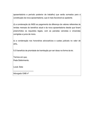 aposentadoria e período posterior de trabalho) que serão somados para a
constituição da nova aposentadoria, que é mais favorável ao apelante.
d) a condenação do INSS ao pagamento da diferença de valores referentes às
rendas mensais do benefício atual e da nova aposentadoria desde que foram
preenchidos os requisitos legais, com as parcelas vencidas e vincendas
corrigidas a juros de mora.
e) a condenação nos honorários advocatícios e custas judiciais no valor de
20%.
f) O benefício de prioridade de tramitação por ser idoso na forma da lei.
Termos em que,
Pede Deferimento.
Local, Data
___________________
Advogado OAB nº
 