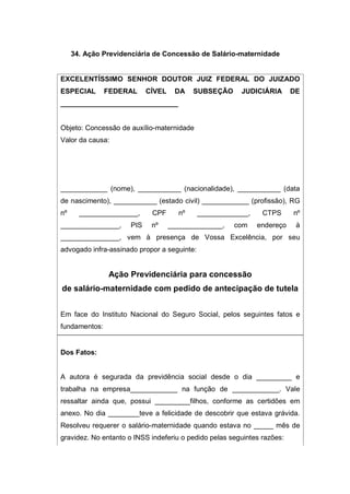 34. Ação Previdenciária de Concessão de Salário-maternidade
EXCELENTÍSSIMO SENHOR DOUTOR JUIZ FEDERAL DO JUIZADO
ESPECIAL FEDERAL CÍVEL DA SUBSEÇÃO JUDICIÁRIA DE
______________________________
Objeto: Concessão de auxílio-maternidade
Valor da causa:
____________ (nome), ___________ (nacionalidade), ___________ (data
de nascimento), ___________ (estado civil) ____________ (profissão), RG
nº _______________, CPF nº _____________, CTPS nº
_______________, PIS nº ______________, com endereço à
_______________, vem à presença de Vossa Excelência, por seu
advogado infra-assinado propor a seguinte:
Ação Previdenciária para concessão
de salário-maternidade com pedido de antecipação de tutela
Em face do Instituto Nacional do Seguro Social, pelos seguintes fatos e
fundamentos:
Dos Fatos:
A autora é segurada da previdência social desde o dia _________ e
trabalha na empresa____________ na função de ____________. Vale
ressaltar ainda que, possui _________filhos, conforme as certidões em
anexo. No dia ________teve a felicidade de descobrir que estava grávida.
Resolveu requerer o salário-maternidade quando estava no _____ mês de
gravidez. No entanto o INSS indeferiu o pedido pelas seguintes razões:
 