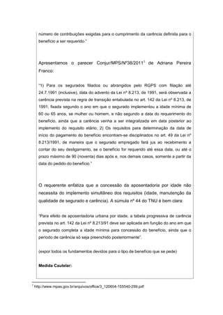 número de contribuições exigidas para o cumprimento da carência definida para o
benefício a ser requerido.”
Apresentamos o parecer Conjur/MPS/Nº38/20111
de Adriana Pereira
Franco:
“1) Para os segurados filiados ou abrangidos pelo RGPS com filiação até
24.7.1991 (inclusive), data do advento da Lei nº 8.213, de 1991, será observada a
carência prevista na regra de transição entabulada no art. 142 da Lei nº 8.213, de
1991, fixada segundo o ano em que o segurado implementou a idade mínima de
60 ou 65 anos, se mulher ou homem, e não segundo a data do requerimento do
benefício, ainda que a carência venha a ser integralizada em data posterior ao
implemento do requisito etário; 2) Os requisitos para determinação da data de
início do pagamento do benefício encontram-se disciplinados no art. 49 da Lei nº
8.213/1991, de maneira que o segurado empregado fará jus ao recebimento a
contar do seu desligamento, se o benefício for requerido até essa data, ou até o
prazo máximo de 90 (noventa) dias após e, nos demais casos, somente a partir da
data do pedido do benefício.”
O requerente enfatiza que a concessão da aposentadoria por idade não
necessita do implemento simultâneo dos requisitos (idade, manutenção da
qualidade de segurado e carência). A súmula nº 44 do TNU é bem clara:
“Para efeito de aposentadoria urbana por idade, a tabela progressiva de carência
prevista no art. 142 da Lei nº 8.213/91 deve ser aplicada em função do ano em que
o segurado completa a idade mínima para concessão do benefício, ainda que o
período de carência só seja preenchido posteriormente”.
(expor todos os fundamentos devidos para o tipo de benefício que se pede)
Medida Cautelar:
1
http://www.mpas.gov.br/arquivos/office/3_120604-155540-299.pdf
 