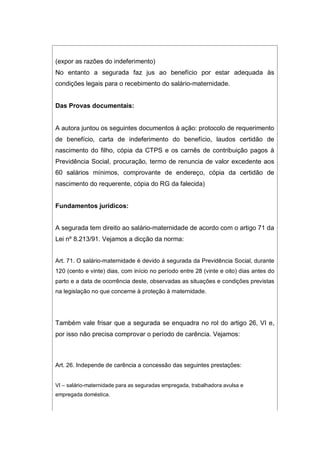 (expor as razões do indeferimento)
No entanto a segurada faz jus ao benefício por estar adequada às
condições legais para o recebimento do salário-maternidade.
Das Provas documentais:
A autora juntou os seguintes documentos à ação: protocolo de requerimento
de benefício, carta de indeferimento do benefício, laudos certidão de
nascimento do filho, cópia da CTPS e os carnês de contribuição pagos à
Previdência Social, procuração, termo de renuncia de valor excedente aos
60 salários mínimos, comprovante de endereço, cópia da certidão de
nascimento do requerente, cópia do RG da falecida)
Fundamentos jurídicos:
A segurada tem direito ao salário-maternidade de acordo com o artigo 71 da
Lei nº 8.213/91. Vejamos a dicção da norma:
Art. 71. O salário-maternidade é devido à segurada da Previdência Social, durante
120 (cento e vinte) dias, com início no período entre 28 (vinte e oito) dias antes do
parto e a data de ocorrência deste, observadas as situações e condições previstas
na legislação no que concerne à proteção à maternidade.
Também vale frisar que a segurada se enquadra no rol do artigo 26, VI e,
por isso não precisa comprovar o período de carência. Vejamos:
Art. 26. Independe de carência a concessão das seguintes prestações:
VI – salário-maternidade para as seguradas empregada, trabalhadora avulsa e
empregada doméstica.
 