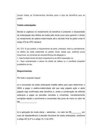 (expor todos os fundamentos devidos para o tipo de benefício que se
pede)
Tutela antecipada:
Devido à urgência no recebimento do benefício é presente a necessidade
de antecipação dos efeitos da tutela pelo douto juízo para garantir o direito
ao recebimento do salário-maternidade até a decisão final do pleito onde O
artigo 273 do CPC destaca:
Art. 273. O juiz poderá, a requerimento da parte, antecipar, total ou parcialmente,
os efeitos da tutela pretendida no pedido inicial, desde que, existindo prova
inequívoca, se convença da verossimilhança da alegação e:
I - haja fundado receio de dano irreparável ou de difícil reparação; ou
II - fique caracterizado o abuso de direito de defesa ou o manifesto propósito
protelatório do réu.
Requerimentos:
Por todo o exposto requer:
a) a concessão da tutela antecipada inaldita altera pars para determinar o
INSS a pagar o salário-maternidade até que seja julgada ação e após
julgada seja confirmado este benefício e, ainda a condenação da referida
autarquia a pagar as parcelas vencidas e vincendas, monetariamente
corrigidas desde o vencimento e acrescidas dos juros de mora no valor de
R$_______________.
b) a aplicação de multa diária – astreintes - no valor de R$_________ em
caso de desobediência à decisão favorável de tutela antecipada, conforme
o artigo 461 § 4º e o artigo 14, V do CPC.
 