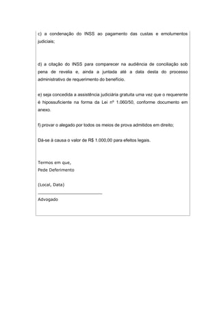 c) a condenação do INSS ao pagamento das custas e emolumentos
judiciais;
d) a citação do INSS para comparecer na audiência de conciliação sob
pena de revelia e, ainda a juntada até a data desta do processo
administrativo de requerimento do benefício.
e) seja concedida a assistência judiciária gratuita uma vez que o requerente
é hipossuficiente na forma da Lei nº 1.060/50, conforme documento em
anexo.
f) provar o alegado por todos os meios de prova admitidos em direito;
Dá-se à causa o valor de R$ 1.000,00 para efeitos legais.
Termos em que,
Pede Deferimento
(Local, Data)
_________________________
Advogado
 