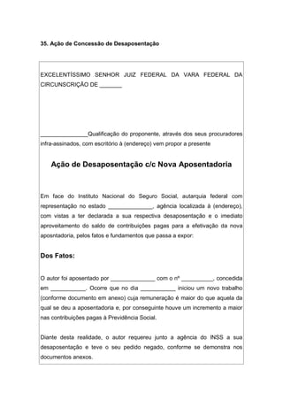 35. Ação de Concessão de Desaposentação
EXCELENTÍSSIMO SENHOR JUIZ FEDERAL DA VARA FEDERAL DA
CIRCUNSCRIÇÃO DE _______
_______________Qualificação do proponente, através dos seus procuradores
infra-assinados, com escritório à (endereço) vem propor a presente
Ação de Desaposentação c/c Nova Aposentadoria
Em face do Instituto Nacional do Seguro Social, autarquia federal com
representação no estado ______________, agência localizada à (endereço),
com vistas a ter declarada a sua respectiva desaposentação e o imediato
aproveitamento do saldo de contribuições pagas para a efetivação da nova
aposntadoria, pelos fatos e fundamentos que passa a expor:
Dos Fatos:
O autor foi aposentado por ______________ com o nº __________, concedida
em ___________. Ocorre que no dia ___________ iniciou um novo trabalho
(conforme documento em anexo) cuja remuneração é maior do que aquela da
qual se deu a aposentadoria e, por conseguinte houve um incremento a maior
nas contribuições pagas à Previdência Social.
Diante desta realidade, o autor requereu junto a agência do INSS a sua
desaposentação e teve o seu pedido negado, conforme se demonstra nos
documentos anexos.
 