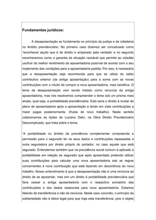 Fundamentos jurídicos:
A desaposentação se fundamenta no princípio da justiça e da cidadania
no âmbito previdenciário. No primeiro caso dizemos ser conceituado como
‘reconhecer aquilo que é de direito e amparado pela verdade’ e no segundo
reconhecemos como a garantia da situação razoável que permite ao cidadão
usufruir do melhor rendimento de aposentadoria possível de acordo com o seu
implemento das condições para a aposentadoria pedida. Por isso, é necessário
que a desaposentação seja reconhecida para que se utilize do saldo
contributivo anterior (da antiga aposentação) para a soma com as novas
contribuições com o intuito de compor a nova aposentadoria, mais benéfica. O
tema da desaposentação vem sendo tratado como renuncia da antiga
aposentadoria, mas nós resolvemos compreender o tema sob um prisma mais
amplo, qual seja, a portabilidade previdênciária. Esta seria o direito à mudar de
plano de aposentadoria após a aposentação e tendo em vista contribuições a
maior pagas posteriormente. (frutos do novo trabalho). Neste sentido
colacionamos as lições de Luciano Dalvi, na Obra Direito Previdenciário
Descomplicado, que trata sobre o tema:
“A portabilidade no âmbito da previdência complementar compreende a
permissão para o segurado ter os seus dados e contribuições repassadas a
outra seguradora por direito próprio do portador, no caso aquele que está
segurado. Entendemos também que na previdência social comum é aplicado a
portabilidade em relação ao segurado que após aposentado pretende utilizar
suas contribuições para calcular uma nova aposentadoria sob as regras
concernentes à nova contribuição que está fazendo em decorrência do novo
trabalho. Nosso entendimento é que a desaposentação não é uma renúncia ao
direito de se aposentar, mas sim um direito à portabilidade previdenciária que
faria cessar a antiga aposentadoria com o respectivo somatório das
contribuições e dos dados essenciais para nova aposentadoria. Estamos
falando de transferência e não de renúncia. Neste caso concreto, o princípio da
solidariedade não é óbice legal para que haja esta transferência, pois o objeto
 