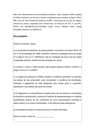 feito, com retardamento de sua tramitação processual. Ante o exposto, defiro o pedido
de efeito suspensivo ao recurso e declaro competente para processar e julgar o feito o
MM. Juízo da Vara Federal de Caxias do Sul/RS. Comunique-se ao Juízo de origem.
Intimem-se, sendo o agravado para contraminuta, na forma do art. 527, V, do CPC.
(TRF4, AG 5007809-84.2012.404.0000, Sexta Turma, Relatora Vivian Josete
Pantaleão Caminha, DJ 4/06/2012)”
Dos pedidos:
Diante do exposto, requer:
a) a concessão do benefício da justiça gratuita, nos termos do inciso LXXIV, do
art. 5º da Constituição de 1988 e também conforme o parágrafo único do artigo
2º e artigo 4º da Lei nº 1.060/50 por não ter condições de arcar com as custas
e despesas judiciais, conforme documentação em anexo.
b) receber e autuar a ação perante este juizado especial federal, conforme o
artigo 3º da Lei nº 10.259/01.
c) a citação da autarquia-ré (INSS) situada no endereço apontado na exordial,
na pessoa de seu procurador, para comparecer à audiência de conciliação,
instrução e julgamento na data desiganda pelo doutro juízo e, querendo,
apresentar a sua defesa sob pena de revelia.
d) O julgamento e a procedência do pedido para que se declare a constituição
do benefício previdenciário, através do instituto da desaposentação e a referida
portabilidade através de ato constitutivo de nova aposentadoria somados o
saldo anterior e as novas contribuições, a ser atribuído pela autarquia-ré.
e) a produção de todos os meios de prova em direito admitidos.
Dá-se à causa o valor de _________________
 