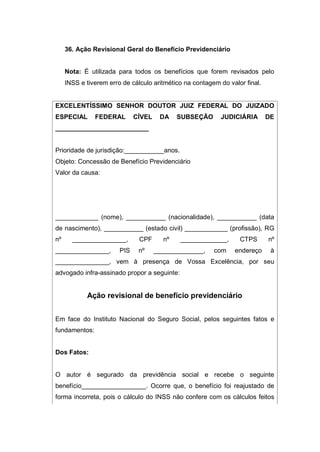 36. Ação Revisional Geral do Benefício Previdenciário
Nota: É utilizada para todos os benefícios que forem revisados pelo
INSS e tiverem erro de cálculo aritmético na contagem do valor final.
EXCELENTÍSSIMO SENHOR DOUTOR JUIZ FEDERAL DO JUIZADO
ESPECIAL FEDERAL CÍVEL DA SUBSEÇÃO JUDICIÁRIA DE
__________________________
Prioridade de jurisdição:___________anos.
Objeto: Concessão de Benefício Previdenciário
Valor da causa:
____________ (nome), ___________ (nacionalidade), ___________ (data
de nascimento), ___________ (estado civil) ____________ (profissão), RG
nº _______________, CPF nº _____________, CTPS nº
_______________, PIS nº ______________, com endereço à
_______________, vem à presença de Vossa Excelência, por seu
advogado infra-assinado propor a seguinte:
Ação revisional de benefício previdenciário
Em face do Instituto Nacional do Seguro Social, pelos seguintes fatos e
fundamentos:
Dos Fatos:
O autor é segurado da previdência social e recebe o seguinte
benefício__________________. Ocorre que, o benefício foi reajustado de
forma incorreta, pois o cálculo do INSS não confere com os cálculos feitos
 