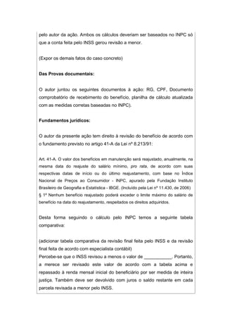 pelo autor da ação. Ambos os cálculos deveriam ser baseados no INPC só
que a conta feita pelo INSS gerou revisão a menor.
(Expor os demais fatos do caso concreto)
Das Provas documentais:
O autor juntou os seguintes documentos à ação: RG, CPF, Documento
comprobatório de recebimento do benefício, planilha de cálculo atualizada
com as medidas corretas baseadas no INPC).
Fundamentos jurídicos:
O autor da presente ação tem direito à revisão do benefício de acordo com
o fundamento previsto no artigo 41-A da Lei nº 8.213/91:
Art. 41-A. O valor dos benefícios em manutenção será reajustado, anualmente, na
mesma data do reajuste do salário mínimo, pro rata, de acordo com suas
respectivas datas de início ou do último reajustamento, com base no Índice
Nacional de Preços ao Consumidor - INPC, apurado pela Fundação Instituto
Brasileiro de Geografia e Estatística - IBGE. (Incluído pela Lei nº 11.430, de 2006)
§ 1º Nenhum benefício reajustado poderá exceder o limite máximo do salário de
benefício na data do reajustamento, respeitados os direitos adquiridos.
Desta forma seguindo o cálculo pelo INPC temos a seguinte tabela
comparativa:
(adicionar tabela comparativa da revisão final feita pelo INSS e da revisão
final feita de acordo com especialista contábil)
Percebe-se que o INSS revisou a menos o valor de ___________. Portanto,
a merece ser revisado este valor de acordo com a tabela acima e
repassado à renda mensal inicial do beneficiário por ser medida de inteira
justiça. Também deve ser devolvido com juros o saldo restante em cada
parcela revisada a menor pelo INSS.
 