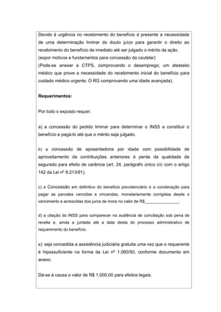 Devido à urgência no recebimento do benefício é presente a necessidade
de uma determinação liminar do douto juízo para garantir o direito ao
recebimento do benefício de imediato até ser julgado o mérito da ação.
(expor motivos e fundamentos para concessão da cautelar)
(Pode-se anexar a CTPS, comprovando o desemprego; um atestado
médico que prove a necessidade do recebimento inicial do benefício para
cuidado médico urgente; O RG comprovando uma idade avançada).
Requerimentos:
Por todo o exposto requer:
a) a concessão do pedido liminar para determinar o INSS a constituir o
benefício e pagá-lo até que o mérito seja julgado.
b) a concessão de aposentadoria por idade com possibilidade de
aproveitamento de contribuições anteriores à perda da qualidade de
segurado para efeito de carência (art. 24, parágrafo único c/c com o artigo
142 da Lei nº 8.213/91).
c) a Concessão em definitivo do benefício previdenciário e a condenação para
pagar as parcelas vencidas e vincendas, monetariamente corrigidas desde o
vencimento e acrescidas dos juros de mora no valor de R$_______________.
d) a citação do INSS para comparecer na audiência de conciliação sob pena de
revelia e, ainda a juntada até a data desta do processo administrativo de
requerimento do benefício.
e) seja concedida a assistência judiciária gratuita uma vez que o requerente
é hipossuficiente na forma da Lei nº 1.060/50, conforme documento em
anexo.
Dá-se à causa o valor de R$ 1.000,00 para efeitos legais.
 