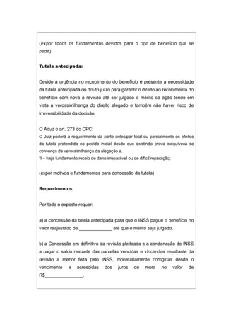(expor todos os fundamentos devidos para o tipo de benefício que se
pede)
Tutela antecipada:
Devido à urgência no recebimento do benefício é presente a necessidade
da tutela antecipada do douto juízo para garantir o direito ao recebimento do
benefício com nova a revisão até ser julgado o mérito da ação tendo em
vista a verossimilhança do direito alegado e também não haver risco de
irreversibilidade da decisão.
O Aduz o art. 273 do CPC:
O Juiz poderá a requerimento da parte antecipar total ou parcialmente os efeitos
da tutela pretendida no pedido inicial desde que existindo prova inequívoca se
convença da verossimilhança da alegação e.
“I – haja fundamento receio de dano irreparável ou de difícil reparação;
(expor motivos e fundamentos para concessão da tutela)
Requerimentos:
Por todo o exposto requer:
a) a concessão da tutela antecipada para que o INSS pague o benefício no
valor reajustado de _____________ até que o mérito seja julgado.
b) a Concessão em definitivo da revisão pleiteada e a condenação do INSS
a pagar o saldo restante das parcelas vencidas e vincendas resultante da
revisão a menor feita pelo INSS, monetariamente corrigidas desde o
vencimento e acrescidas dos juros de mora no valor de
R$_______________.
 