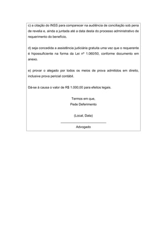 c) a citação do INSS para comparecer na audiência de conciliação sob pena
de revelia e, ainda a juntada até a data desta do processo administrativo de
requerimento do benefício.
d) seja concedida a assistência judiciária gratuita uma vez que o requerente
é hipossuficiente na forma da Lei nº 1.060/50, conforme documento em
anexo.
e) provar o alegado por todos os meios de prova admitidos em direito,
inclusive prova pericial contábil.
Dá-se à causa o valor de R$ 1.000,00 para efeitos legais.
Termos em que,
Pede Deferimento
(Local, Data)
_________________________
Advogado
 