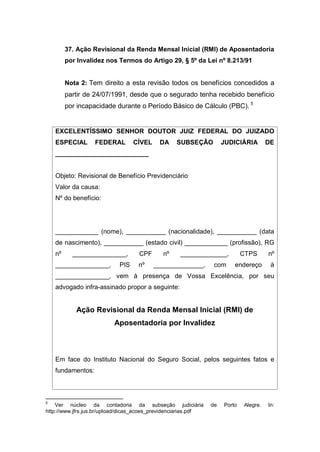 37. Ação Revisional da Renda Mensal Inicial (RMI) de Aposentadoria
por Invalidez nos Termos do Artigo 29, § 5º da Lei nº 8.213/91
Nota 2: Tem direito a esta revisão todos os benefícios concedidos a
partir de 24/07/1991, desde que o segurado tenha recebido benefício
por incapacidade durante o Período Básico de Cálculo (PBC). 5
EXCELENTÍSSIMO SENHOR DOUTOR JUIZ FEDERAL DO JUIZADO
ESPECIAL FEDERAL CÍVEL DA SUBSEÇÃO JUDICIÁRIA DE
__________________________
Objeto: Revisional de Benefício Previdenciário
Valor da causa:
Nº do benefício:
____________ (nome), ___________ (nacionalidade), ___________ (data
de nascimento), ___________ (estado civil) ____________ (profissão), RG
nº _______________, CPF nº _____________, CTPS nº
_______________, PIS nº ______________, com endereço à
_______________, vem à presença de Vossa Excelência, por seu
advogado infra-assinado propor a seguinte:
Ação Revisional da Renda Mensal Inicial (RMI) de
Aposentadoria por Invalidez
Em face do Instituto Nacional do Seguro Social, pelos seguintes fatos e
fundamentos:
5
Ver núcleo da contadoria da subseção judiciária de Porto Alegre. In:
http://www.jfrs.jus.br/upload/dicas_acoes_previdenciarias.pdf
 