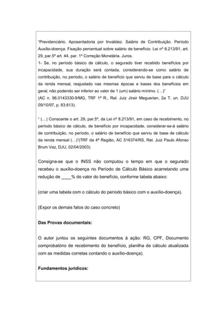 “Previdenciário. Aposentadoria por Invalidez. Salário de Contribuição. Período
Auxílio-doença. Fixação percentual sobre salário de benefício. Lei nº 8.213/91, art.
29, par.5º art. 44, par. 1º Correção Monetária. Juros.
1- Se, no período básico de cálculo, o segurado tiver recebido benefícios por
incapacidade, sua duração será contada, considerando-se como salário de
contribuição, no período, o salário de benefício que serviu de base para o cálculo
da renda mensal, reajustado nas mesmas épocas e bases dos benefícios em
geral, não podendo ser inferior ao valor de 1 (um) salário mínimo. (…)”
(AC n. 96.0143330-9/MG, TRF 1ª R., Rel. Juiz Jirair Meguerian, 2a T, un. DJU
09/10/97, p. 83.613).
“ (…) Consoante o art. 29, par.5º, da Lei nº 8.213/91, em caso de recebimento, no
período básico de cálculo, de benefício por incapacidade, considerar-se-á salário
de contribuição, no período, o salário de benefício que serviu de base de cálculo
da renda mensal (…)”(TRF da 4ª Região, AC 516374/RS, Rel. Juiz Paulo Afonso
Brum Vaz, DJU, 02/04/2003).
Consigna-se que o INSS não computou o tempo em que o segurado
recebeu o auxílio-doença no Período de Cálculo Básico acarretando uma
redução de ____% do valor do benefício, conforme tabela abaixo:
(criar uma tabela com o cálculo do período básico com o auxílio-doença).
(Expor os demais fatos do caso concreto)
Das Provas documentais:
O autor juntou os seguintes documentos à ação: RG, CPF, Documento
comprobatório de recebimento do benefício, planilha de cálculo atualizada
com as medidas corretas contando o auxílio-doença).
Fundamentos jurídicos:
 