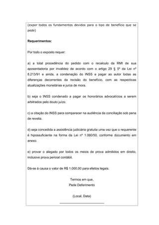 (expor todos os fundamentos devidos para o tipo de benefício que se
pede)
Requerimentos:
Por todo o exposto requer:
a) a total procedência do pedido com o recalculo da RMI de sua
aposentadoria por invalidez de acordo com o artigo 29 § 5º da Lei nº
8.213/91 e ainda, a condenação do INSS a pagar ao autor todas as
diferenças decorrentes da revisão do benefício, com as respectivas
atualizações monetárias e juros de mora.
b) seja o INSS condenado a pagar os honorários advocatícios a serem
arbitrados pelo douto juízo.
c) a citação do INSS para comparecer na audiência de conciliação sob pena
de revelia.
d) seja concedida a assistência judiciária gratuita uma vez que o requerente
é hipossuficiente na forma da Lei nº 1.060/50, conforme documento em
anexo.
e) provar o alegado por todos os meios de prova admitidos em direito,
inclusive prova pericial contábil.
Dá-se à causa o valor de R$ 1.000,00 para efeitos legais.
Termos em que,
Pede Deferimento
(Local, Data)
_________________________
 