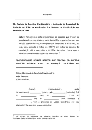 Advogado
38. Revisão de Benefício Previdenciário – Aplicação do Percentual de
Variação do IRSM na Atualização dos Salários de Contribuição em
Fevereiro de 1994
Nota 3: Tem direito à esta revisão todas as pessoas que tiveram os
seus benefícios concedidos a partir de 03/1994 e que tenham em seu
período básico de cálculo competências anteriores a essa data, ou
seja, será aplicado o índice de 39,67% em todos os salários de
contribuição até a competência 02/1994 (inclusive), desde que o
benefício tenha iniciado a partir de 01/03/1994.6
EXCELENTÍSSIMO SENHOR DOUTOR JUIZ FEDERAL DO JUIZADO
ESPECIAL FEDERAL CÍVEL DA SUBSEÇÃO JUDICIÁRIA DE
__________________________
Objeto: Revisional de Benefício Previdenciário
Valor da causa:
Nº do benefício:
____________ (nome), ___________ (nacionalidade), ___________ (data
de nascimento), ___________ (estado civil) ____________ (profissão), RG
nº _______________, CPF nº _____________, CTPS nº
_______________, PIS nº ______________, com endereço à
_______________, vem à presença de Vossa Excelência, por seu
advogado infra-assinado propor a seguinte:
6
Ver núcleo da contadoria da subseção judiciária de Porto Alegre. In:
http://www.jfrs.jus.br/upload/dicas_acoes_previdenciarias.pdf
 