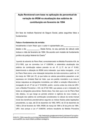 Ação Revisional com base na aplicação do percentual de
variação do IRSM na atualização dos salários de
contribuição em fevereiro de 1994
Em face do Instituto Nacional do Seguro Social, pelos seguintes fatos e
fundamentos:
Fatos e fundamentos da revisão:
Inicialmente é bom frisar que o autor é aposentado por_______________
desde o dia ____________. Desta forma, no seu período de cálculo está
incluso o mês de fevereiro de 1994. De acordo com modelo de fundamento
jurídico da justiça federal do Ceará:7
“quando do advento do Plano Real, consubstanciado na Medida Provisória 434, de
27-2-1993, que se converteu Lei nº 8.880/94, a sistemática atualização dos
salários de contribuição estava prevista no art. 9º, § 2º, da Lei nº 8.542,
determinando a utilização do IRSM como indexador, que restou revogado... a Lei
do Plano Real previu uma indexação temporária de toda economia a partir de 15
de março de 1994 (art. 8º), já que todos os valores pecuniários passariam a ser
expressos em Unidade Real de Valor, que era padrão monetário e ao mesmo
tempo reajustava as obrigações monetárias, por refletir a variação inflacionária. A
revogação do art. 9º da Lei nº 8.542/92, porém, ocorreu antes da vinda da URV,
com a Medida Provisória n. 434, de 27-02-1994, que passou a ser o indexador de
todas as obrigações pecuniárias. Diante disso, fica claro que a Lei do Plano Real
não afastou, no que tange ao período anterior à vigência da nova moeda, a
indexação dos salários de contribuição considerados no cálculo da renda mensal
inicial dos benefícios previdenciários segundo os índices fixados pelas legislações
precedentes, ou seja, até 22 de dezembro de 1992, INPC; de 23 de dezembro de
1992 a 28 de fevereiro de 1994, IRSM; de março de 1994 a 30 de junho de 1994,
URV. Isso porque a Lei nº 8.880/94, embora resultante da Medida Provisória
7
http://webcache.googleusercontent.com/search?q=cache:-
EAXoYU_O6AJ:www.jfce.jus.br/internet/sites/site2011/modelos/servicosPublicos/modelosPetic
ao/inicialURV.doc+&cd=24&hl=pt-BR&ct=clnk&gl=br
 