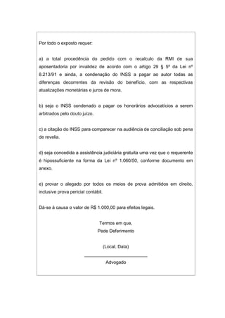 Por todo o exposto requer:
a) a total procedência do pedido com o recalculo da RMI de sua
aposentadoria por invalidez de acordo com o artigo 29 § 5º da Lei nº
8.213/91 e ainda, a condenação do INSS a pagar ao autor todas as
diferenças decorrentes da revisão do benefício, com as respectivas
atualizações monetárias e juros de mora.
b) seja o INSS condenado a pagar os honorários advocatícios a serem
arbitrados pelo douto juízo.
c) a citação do INSS para comparecer na audiência de conciliação sob pena
de revelia.
d) seja concedida a assistência judiciária gratuita uma vez que o requerente
é hipossuficiente na forma da Lei nº 1.060/50, conforme documento em
anexo.
e) provar o alegado por todos os meios de prova admitidos em direito,
inclusive prova pericial contábil.
Dá-se à causa o valor de R$ 1.000,00 para efeitos legais.
Termos em que,
Pede Deferimento
(Local, Data)
_________________________
Advogado
 
