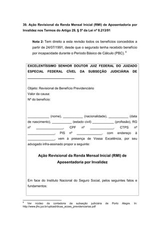 39. Ação Revisional da Renda Mensal Inicial (RMI) de Aposentadoria por
Invalidez nos Termos do Artigo 29, § 5º da Lei nº 8.213/91
Nota 2: Tem direito a esta revisão todos os benefícios concedidos a
partir de 24/07/1991, desde que o segurado tenha recebido benefício
por incapacidade durante o Período Básico de Cálculo (PBC). 8
EXCELENTÍSSIMO SENHOR DOUTOR JUIZ FEDERAL DO JUIZADO
ESPECIAL FEDERAL CÍVEL DA SUBSEÇÃO JUDICIÁRIA DE
__________________________
Objeto: Revisional de Benefício Previdenciário
Valor da causa:
Nº do benefício:
____________ (nome), ___________ (nacionalidade), ___________ (data
de nascimento), ___________ (estado civil) ____________ (profissão), RG
nº _______________, CPF nº _____________, CTPS nº
_______________, PIS nº ______________, com endereço à
_______________, vem à presença de Vossa Excelência, por seu
advogado infra-assinado propor a seguinte:
Ação Revisional da Renda Mensal Inicial (RMI) de
Aposentadoria por Invalidez
Em face do Instituto Nacional do Seguro Social, pelos seguintes fatos e
fundamentos:
8
Ver núcleo da contadoria da subseção judiciária de Porto Alegre. In:
http://www.jfrs.jus.br/upload/dicas_acoes_previdenciarias.pdf
 