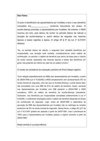 Dos Fatos:
O autor é beneficiário da aposentadoria por invalidez e teve o seu benefício
concedido em_______________, conforme documento em anexo. O
auxílio-doença precedeu a aposentadoria por invalidez. No entanto, o INSS
incorreu em erro, pois deixou de contar no período básico de cálculo a
duração do auxílio-doença e, assim deixou de reajustar nas mesmas
épocas e bases vigentes à época. O artigo 29 § 5º da Lei nº 8.213/91
destaca:
“Se, no período básico de cálculo, o segurado tiver recebido benefícios por
incapacidade, sua duração será contada, considerando-se como salário de
contribuição, no período, o salário de benefício que serviu de base para o cálculo
da renda mensal, reajustado nas mesmas épocas e bases dos benefícios em
geral, não podendo ser inferior ao valor de um salário mínimo.”
O núcleo da contadoria da subseção judiciária de Porto Alegre registra:
“Com relação especificamente às RMIs das Aposentadorias por Invalidez, a partir
de 28/04/1995 (Lei nº 9.032/95) o INSS simplesmente vem acrescentando 9% na
renda mensal do segurado, uma vez que os Auxílios-Doença, a partir dessa data,
são concedidos com uma RMI de 91% do salário de benefício. Assim, somente
nas Aposentadorias por Invalidez com DIB posterior a 28/04/1995 o INSS
considerou 100% do salário de benefício do Auxílio-Doença precedente.
Outrossim, nos benefícios por incapacidade concedidos anteriormente à Lei nº
9.032/95, o coeficiente empregado sobre o salário de benefício dependia do tempo
de contribuição do segurado. Logo, antes de 28/04/1995 a sistemática de
apuração da RMI das Aposentadorias por Invalidez não se restringia ao simples
acréscimo de 9% na renda mensal do segurado. Dessa forma, o artigo 29, § 5º da
Lei nº 8.213/91 poderá ser aplicado a partir de 24/07/1991, mas o percentual de
100% para a Aposentadoria por Invalidez passou a vigorar somente a partir de
28/04/1995.”
Neste sentido é a jurisprudência:
 