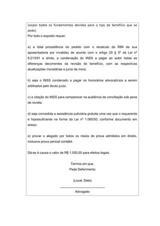 (expor todos os fundamentos devidos para o tipo de benefício que se
pede)
Por todo o exposto requer:
a) a total procedência do pedido com o recalculo da RMI de sua
aposentadoria por invalidez de acordo com o artigo 29 § 5º da Lei nº
8.213/91 e ainda, a condenação do INSS a pagar ao autor todas as
diferenças decorrentes da revisão do benefício, com as respectivas
atualizações monetárias e juros de mora.
b) seja o INSS condenado a pagar os honorários advocatícios a serem
arbitrados pelo douto juízo.
c) a citação do INSS para comparecer na audiência de conciliação sob pena
de revelia.
d) seja concedida a assistência judiciária gratuita uma vez que o requerente
é hipossuficiente na forma da Lei nº 1.060/50, conforme documento em
anexo.
e) provar o alegado por todos os meios de prova admitidos em direito,
inclusive prova pericial contábil.
Dá-se à causa o valor de R$ 1.000,00 para efeitos legais.
Termos em que,
Pede Deferimento
(Local, Data)
_________________________
Advogado
 