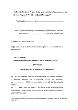 40. Modelo Oficial de Projeto de Lei para Instituição/Reestruturação de
Regime Próprio de Previdência Social Municipal:
9
Projeto de Lei nº..............., de.............................................................
Institui (reestrutura/altera) o Regime Próprio de Previdência Social do
Município de ....................................... e dá outras providências.
O PREFEITO MUNICIPAL DE ...........................
Faço saber que a Câmara Municipal aprovou e eu sanciono a
seguinte Lei:
TÍTULO ÚNICO
Do Regime Próprio de Previdência Social do Município de .............
CAPÍTULO I
Das Disposições Preliminares e dos Objetivos
Art. 1º Fica instituído (reestruturado/alterado), nos termos desta Lei,
o Regime Próprio de Previdência Social do Município
de..................... - RPPS de que trata o art. 40 da Constituição
Federal.
Art. 2º O RPPS visa dar cobertura aos riscos a que estão sujeitos os
beneficiários e compreende um conjunto de benefícios que atendam às
seguintes finalidades:
9
http://www1.previdencia.gov.br/docs/pdf/modelodelei-RPPS_SPSem0112005.pdf. Acesso em
10 jul. 2011.
 