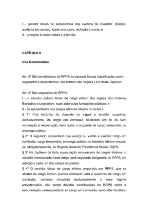 I - garantir meios de subsistência nos eventos de invalidez, doença,
acidente em serviço, idade avançada, reclusão e morte; e
II - proteção à maternidade e à família.
CAPÍTULO II
Dos Beneficiários
Art. 3º São beneficiários do RPPS as pessoas físicas classificadas como
segurados e dependentes, nos termos das Seções I e II deste Capítulo.
Art. 4º São segurados do RPPS:
I - o servidor público titular de cargo efetivo dos órgãos dos Poderes
Executivo e Legislativo, suas autarquias fundações públicas; e
II - os aposentados nos cargos efetivos citados no inciso I.
§ 1º Fica excluído do disposto no caput o servidor ocupante,
exclusivamente, de cargo em comissão declarado em lei de livre
nomeação e exoneração, bem como o ocupante de cargo temporário ou
emprego público.
§ 2º O segurado aposentado que exerça ou venha a exercer cargo em
comissão, cargo temporário, emprego público ou mandato eletivo vincula-
se, obrigatoriamente, ao Regime Geral de Previdência Social- RGPS.
§ 3º Na hipótese de lícita acumulação remunerada de cargos efetivos, o
servidor mencionado neste artigo será segurado obrigatório do RPPS em
relação a cada um dos cargos ocupados.
§ 4º O servidor titular de cargo efetivo amparado por RPPS, que se
afastar do cargo efetivo quando nomeado para o exercício de cargo em
comissão, continua vinculado exclusivamente a esse regime
previdenciário, não sendo devidas contribuições ao RGPS sobre a
remuneração correspondente ao cargo em comissão, sendo-lhe facultado
 