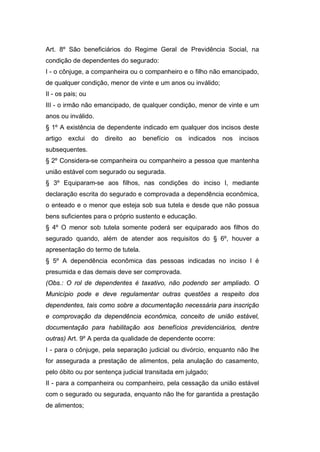 Art. 8º São beneficiários do Regime Geral de Previdência Social, na
condição de dependentes do segurado:
I - o cônjuge, a companheira ou o companheiro e o filho não emancipado,
de qualquer condição, menor de vinte e um anos ou inválido;
II - os pais; ou
III - o irmão não emancipado, de qualquer condição, menor de vinte e um
anos ou inválido.
§ 1º A existência de dependente indicado em qualquer dos incisos deste
artigo exclui do direito ao benefício os indicados nos incisos
subsequentes.
§ 2º Considera-se companheira ou companheiro a pessoa que mantenha
união estável com segurado ou segurada.
§ 3º Equiparam-se aos filhos, nas condições do inciso I, mediante
declaração escrita do segurado e comprovada a dependência econômica,
o enteado e o menor que esteja sob sua tutela e desde que não possua
bens suficientes para o próprio sustento e educação.
§ 4º O menor sob tutela somente poderá ser equiparado aos filhos do
segurado quando, além de atender aos requisitos do § 6º, houver a
apresentação do termo de tutela.
§ 5º A dependência econômica das pessoas indicadas no inciso I é
presumida e das demais deve ser comprovada.
(Obs.: O rol de dependentes é taxativo, não podendo ser ampliado. O
Município pode e deve regulamentar outras questões a respeito dos
dependentes, tais como sobre a documentação necessária para inscrição
e comprovação da dependência econômica, conceito de união estável,
documentação para habilitação aos benefícios previdenciários, dentre
outras) Art. 9º A perda da qualidade de dependente ocorre:
I - para o cônjuge, pela separação judicial ou divórcio, enquanto não lhe
for assegurada a prestação de alimentos, pela anulação do casamento,
pelo óbito ou por sentença judicial transitada em julgado;
II - para a companheira ou companheiro, pela cessação da união estável
com o segurado ou segurada, enquanto não lhe for garantida a prestação
de alimentos;
 