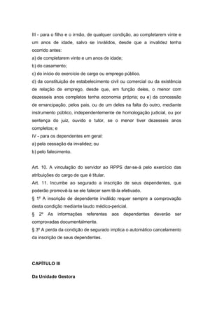 III - para o filho e o irmão, de qualquer condição, ao completarem vinte e
um anos de idade, salvo se inválidos, desde que a invalidez tenha
ocorrido antes:
a) de completarem vinte e um anos de idade;
b) do casamento;
c) do início do exercício de cargo ou emprego público.
d) da constituição de estabelecimento civil ou comercial ou da existência
de relação de emprego, desde que, em função deles, o menor com
dezesseis anos completos tenha economia própria; ou e) da concessão
de emancipação, pelos pais, ou de um deles na falta do outro, mediante
instrumento público, independentemente de homologação judicial, ou por
sentença do juiz, ouvido o tutor, se o menor tiver dezesseis anos
completos; e
IV - para os dependentes em geral:
a) pela cessação da invalidez; ou
b) pelo falecimento.
Art. 10. A vinculação do servidor ao RPPS dar-se-á pelo exercício das
atribuições do cargo de que é titular.
Art. 11. Incumbe ao segurado a inscrição de seus dependentes, que
poderão promovê-la se ele falecer sem tê-la efetivado.
§ 1º A inscrição de dependente inválido requer sempre a comprovação
desta condição mediante laudo médico-pericial.
§ 2º As informações referentes aos dependentes deverão ser
comprovadas documentalmente.
§ 3º A perda da condição de segurado implica o automático cancelamento
da inscrição de seus dependentes.
CAPÍTULO III
Da Unidade Gestora
 