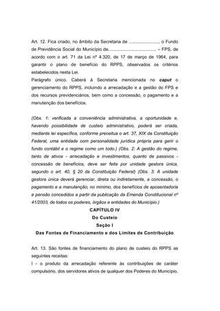 Art. 12. Fica criado, no âmbito da Secretaria de ........................, o Fundo
de Previdência Social do Município de....................................... – FPS, de
acordo com o art. 71 da Lei nº 4.320, de 17 de março de 1964, para
garantir o plano de benefício do RPPS, observados os critérios
estabelecidos nesta Lei.
Parágrafo único. Caberá à Secretaria mencionada no caput o
gerenciamento do RPPS, incluindo a arrecadação e a gestão do FPS e
dos recursos previdenciários, bem como a concessão, o pagamento e a
manutenção dos benefícios.
(Obs. 1: verificada a conveniência administrativa, a oportunidade e,
havendo possibilidade de custeio administrativo, poderá ser criada,
mediante lei específica, conforme preceitua o art. 37, XIX da Constituição
Federal, uma entidade com personalidade jurídica própria para gerir o
fundo contábil e o regime como um todo.) (Obs. 2: A gestão do regime,
tanto de ativos - arrecadação e investimentos, quanto de passivos -
concessão de benefícios, deve ser feita por unidade gestora única,
segundo o art. 40, § 20 da Constituição Federal) (Obs. 3: A unidade
gestora única deverá gerenciar, direta ou indiretamente, a concessão, o
pagamento e a manutenção, no mínimo, dos benefícios de aposentadoria
e pensão concedidos a partir da publicação da Emenda Constitucional nº
41/2003, de todos os poderes, órgãos e entidades do Município.)
CAPÍTULO IV
Do Custeio
Seção I
Das Fontes de Financiamento e dos Limites de Contribuição
Art. 13. São fontes de financiamento do plano de custeio do RPPS as
seguintes receitas:
I - o produto da arrecadação referente às contribuições de caráter
compulsório, dos servidores ativos de qualquer dos Poderes do Município,
 
