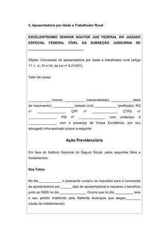 5. Aposentadoria por Idade a Trabalhador Rural
EXCELENTÍSSIMO SENHOR DOUTOR JUIZ FEDERAL DO JUIZADO
ESPECIAL FEDERAL CÍVEL DA SUBSEÇÃO JUDICIÁRIA DE
______________________________
Objeto: Concessão de aposentadoria por idade a trabalhador rural (artigo
11, I, ‘a’, IV e VII, da Lei nº 8.213/91).
Valor da causa:
____________ (nome), ___________ (nacionalidade), ___________ (data
de nascimento), ___________ (estado civil) ____________ (profissão), RG
nº _______________, CPF nº _____________, CTPS nº
_______________, PIS nº ______________, com endereço à
_______________, vem à presença de Vossa Excelência, por seu
advogado infra-assinado propor a seguinte:
Ação Previdenciária
Em face do Instituto Nacional do Seguro Social, pelos seguintes fatos e
fundamentos:
Dos Fatos:
No dia ____________ o postulante cumpriu os requisitos para a concessão
da aposentadoria por ______ (tipo de aposentadoria) e requereu o benefício
junto ao INSS no dia ______________. Ocorre que no dia __________ teve
o seu pedido indeferido pela Referida Autarquia que alegou________
(razão do indeferimento).
 