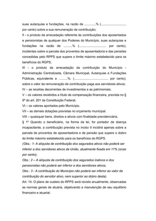 suas autarquias e fundações, na razão de .............% (.............................
por cento) sobre a sua remuneração de contribuição;
II - o produto da arrecadação referente às contribuições dos aposentados
e pensionistas de qualquer dos Poderes do Município, suas autarquias e
fundações na razão de ..........% (............................... por cento),
incidentes sobre a parcela dos proventos de aposentadoria e das pensões
concedidas pelo RPPS que supere o limite máximo estabelecido para os
benefícios do RGPS;
III - o produto da arrecadação da contribuição do Município -
Administração Centralizada, Câmara Municipal, Autarquias e Fundações
Públicas, equivalente a ..........%. (....................................... por cento),
sobre o valor da remuneração de contribuição paga aos servidores ativos;
IV – as receitas decorrentes de investimentos e as patrimoniais;
V – os valores recebidos a título de compensação financeira, prevista no §
9º do art. 201 da Constituição Federal;
VI – os valores aportados pelo Município.
VII – as demais dotações previstas no orçamento municipal.
VIII – quaisquer bens, direitos e ativos com finalidade previdenciária.
§ 1º Quando o beneficiário, na forma da lei, for portador de doença
incapacitante, a contribuição prevista no inciso II incidirá apenas sobre a
parcela de proventos de aposentadoria e de pensão que supere o dobro
do limite máximo estabelecido para os benefícios do RGPS.
(Obs.: 1- A alíquota de contribuição dos segurados ativos não poderá ser
inferior a dos servidores ativos da União, atualmente fixada em 11% (onze
por cento);
Obs.: 2 – A alíquota de contribuição dos segurados inativos e dos
pensionistas não poderá ser inferior a dos servidores ativos;
Obs.: 3 - A contribuição do Município não poderá ser inferior ao valor da
contribuição do servidor ativo, nem superior ao dobro desta).
Art. 14. O plano de custeio do RPPS será revisto anualmente, observadas
as normas gerais de atuária, objetivando a manutenção de seu equilíbrio
financeiro e atuarial.
 