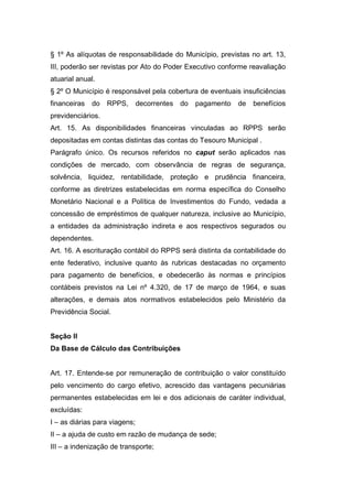 § 1º As alíquotas de responsabilidade do Município, previstas no art. 13,
III, poderão ser revistas por Ato do Poder Executivo conforme reavaliação
atuarial anual.
§ 2º O Município é responsável pela cobertura de eventuais insuficiências
financeiras do RPPS, decorrentes do pagamento de benefícios
previdenciários.
Art. 15. As disponibilidades financeiras vinculadas ao RPPS serão
depositadas em contas distintas das contas do Tesouro Municipal .
Parágrafo único. Os recursos referidos no caput serão aplicados nas
condições de mercado, com observância de regras de segurança,
solvência, liquidez, rentabilidade, proteção e prudência financeira,
conforme as diretrizes estabelecidas em norma específica do Conselho
Monetário Nacional e a Política de Investimentos do Fundo, vedada a
concessão de empréstimos de qualquer natureza, inclusive ao Município,
a entidades da administração indireta e aos respectivos segurados ou
dependentes.
Art. 16. A escrituração contábil do RPPS será distinta da contabilidade do
ente federativo, inclusive quanto às rubricas destacadas no orçamento
para pagamento de benefícios, e obedecerão às normas e princípios
contábeis previstos na Lei nº 4.320, de 17 de março de 1964, e suas
alterações, e demais atos normativos estabelecidos pelo Ministério da
Previdência Social.
Seção II
Da Base de Cálculo das Contribuições
Art. 17. Entende-se por remuneração de contribuição o valor constituído
pelo vencimento do cargo efetivo, acrescido das vantagens pecuniárias
permanentes estabelecidas em lei e dos adicionais de caráter individual,
excluídas:
I – as diárias para viagens;
II – a ajuda de custo em razão de mudança de sede;
III – a indenização de transporte;
 