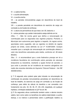IV – o salário-família;
V – o auxílio-alimentação;
VI – o auxílio-creche;
VII – as parcelas remuneratórias pagas em decorrência de local de
trabalho;
VIII – a parcela percebida em decorrência do exercício de cargo em
comissão ou de função de confiança;
IX – o abono de permanência de que trata o art. 65, desta lei; e
X – outras parcelas cujo caráter indenizatório esteja definido em lei.
(Obs.: 1 - Não há norma geral que defina a remuneração de
contribuição para os segurados dos regimes próprios. Portanto, o
Município tem autonomia para legislar a respeito. As regras acima,
apontadas como sugestão, são as vigentes no âmbito do regime
próprio da União, como definido na Lei nº 10.887/2004. Cumpre
ressaltar que a variação da remuneração de contribuição afetará o
valor dos benefícios calculados pela média, conforme art. 66 deste
Modelo;
Obs.: 2 - é recomendável que o ente federativo preveja em lei a
incidência facultativa de contribuição sobre parcelas de natureza
temporária ou transitória, mediante a opção formal do servidor, e
que evite a previsão de tal incidência de maneira obrigatória em
razão das recentes decisões do Supremo Tribunal Federal – Ver RE
593068-8/SC).
§ 1º O segurado ativo poderá optar pela inclusão na remuneração de
contribuição de parcelas remuneratórias percebidas em decorrência de
local de trabalho, do exercício de cargo em comissão ou de função de
confiança, para efeito de cálculo do benefício a ser concedido com
fundamento nos arts. 34, 35, 36, 37, 38 e 60, respeitada, em qualquer
hipótese, a limitação estabelecida no § 9º do art. 66.
§ 2º Os segurados ativos contribuirão também sobre o décimo terceiro
salário, bem como sobre os benefícios de salário-maternidade e auxílio-
doença, e os inativos e pensionistas sobre a gratificação natalina ou
 