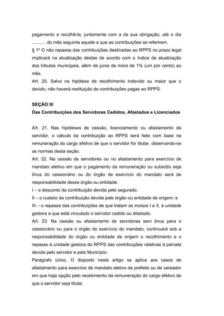 pagamento e recolhê-la, juntamente com a de sua obrigação, até o dia
........... do mês seguinte aquele a que as contribuições se referirem.
§ 1º O não repasse das contribuições destinadas ao RPPS no prazo legal
implicará na atualização destas de acordo com o índice de atualização
dos tributos municipais, além de juros de mora de 1% (um por cento) ao
mês.
Art. 20. Salvo na hipótese de recolhimento indevido ou maior que o
devido, não haverá restituição de contribuições pagas ao RPPS.
SEÇÃO III
Das Contribuições dos Servidores Cedidos, Afastados e Licenciados
Art. 21. Nas hipóteses de cessão, licenciamento ou afastamento de
servidor, o cálculo da contribuição ao RPPS será feito com base na
remuneração do cargo efetivo de que o servidor for titular, observando-se
as normas desta seção.
Art. 22. Na cessão de servidores ou no afastamento para exercício de
mandato eletivo em que o pagamento da remuneração ou subsídio seja
ônus do cessionário ou do órgão de exercício do mandato será de
responsabilidade desse órgão ou entidade:
I – o desconto da contribuição devida pelo segurado.
II – o custeio da contribuição devida pelo órgão ou entidade de origem; e
III – o repasse das contribuições de que tratam os incisos I e II, à unidade
gestora a que está vinculado o servidor cedido ou afastado.
Art. 23. Na cessão ou afastamento de servidores sem ônus para o
cessionário ou para o órgão do exercício do mandato, continuará sob a
responsabilidade do órgão ou entidade de origem o recolhimento e o
repasse à unidade gestora do RPPS das contribuições relativas à parcela
devida pelo servidor e pelo Município.
Parágrafo único. O disposto neste artigo se aplica aos casos de
afastamento para exercício de mandato eletivo de prefeito ou de vereador
em que haja opção pelo recebimento da remuneração do cargo efetivo de
que o servidor seja titular.
 