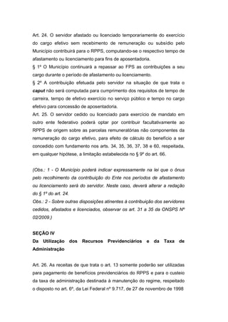 Art. 24. O servidor afastado ou licenciado temporariamente do exercício
do cargo efetivo sem recebimento de remuneração ou subsídio pelo
Município contribuirá para o RPPS, computando-se o respectivo tempo de
afastamento ou licenciamento para fins de aposentadoria.
§ 1º O Município continuará a repassar ao FPS as contribuições a seu
cargo durante o período de afastamento ou licenciamento.
§ 2º A contribuição efetuada pelo servidor na situação de que trata o
caput não será computada para cumprimento dos requisitos de tempo de
carreira, tempo de efetivo exercício no serviço público e tempo no cargo
efetivo para concessão de aposentadoria.
Art. 25. O servidor cedido ou licenciado para exercício de mandato em
outro ente federativo poderá optar por contribuir facultativamente ao
RPPS de origem sobre as parcelas remuneratórias não componentes da
remuneração do cargo efetivo, para efeito de cálculo do benefício a ser
concedido com fundamento nos arts. 34, 35, 36, 37, 38 e 60, respeitada,
em qualquer hipótese, a limitação estabelecida no § 9º do art. 66.
(Obs.: 1 - O Município poderá indicar expressamente na lei que o ônus
pelo recolhimento da contribuição do Ente nos períodos de afastamento
ou licenciamento será do servidor. Neste caso, deverá alterar a redação
do § 1º do art. 24.
Obs.: 2 - Sobre outras disposições atinentes à contribuição dos servidores
cedidos, afastados e licenciados, observar os art. 31 a 35 da ONSPS Nº
02/2009.)
SEÇÃO IV
Da Utilização dos Recursos Previdenciários e da Taxa de
Administração
Art. 26. As receitas de que trata o art. 13 somente poderão ser utilizadas
para pagamento de benefícios previdenciários do RPPS e para o custeio
da taxa de administração destinada à manutenção do regime, respeitado
o disposto no art. 6º, da Lei Federal nº 9.717, de 27 de novembro de 1998
 