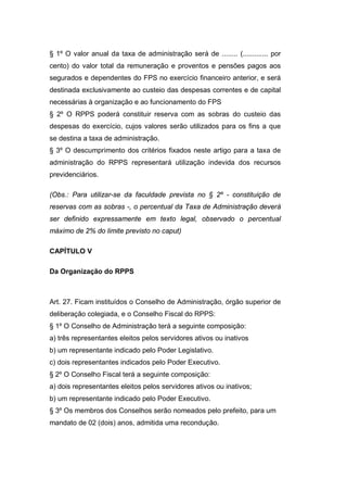 § 1º O valor anual da taxa de administração será de ........ (............. por
cento) do valor total da remuneração e proventos e pensões pagos aos
segurados e dependentes do FPS no exercício financeiro anterior, e será
destinada exclusivamente ao custeio das despesas correntes e de capital
necessárias à organização e ao funcionamento do FPS
§ 2º O RPPS poderá constituir reserva com as sobras do custeio das
despesas do exercício, cujos valores serão utilizados para os fins a que
se destina a taxa de administração.
§ 3º O descumprimento dos critérios fixados neste artigo para a taxa de
administração do RPPS representará utilização indevida dos recursos
previdenciários.
(Obs.: Para utilizar-se da faculdade prevista no § 2º - constituição de
reservas com as sobras -, o percentual da Taxa de Administração deverá
ser definido expressamente em texto legal, observado o percentual
máximo de 2% do limite previsto no caput)
CAPÍTULO V
Da Organização do RPPS
Art. 27. Ficam instituídos o Conselho de Administração, órgão superior de
deliberação colegiada, e o Conselho Fiscal do RPPS:
§ 1º O Conselho de Administração terá a seguinte composição:
a) três representantes eleitos pelos servidores ativos ou inativos
b) um representante indicado pelo Poder Legislativo.
c) dois representantes indicados pelo Poder Executivo.
§ 2º O Conselho Fiscal terá a seguinte composição:
a) dois representantes eleitos pelos servidores ativos ou inativos;
b) um representante indicado pelo Poder Executivo.
§ 3º Os membros dos Conselhos serão nomeados pelo prefeito, para um
mandato de 02 (dois) anos, admitida uma recondução.
 