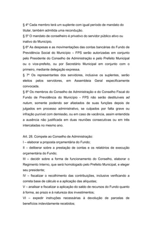 § 4º Cada membro terá um suplente com igual período de mandato do
titular, também admitida uma recondução.
§ 5º O mandato de conselheiro é privativo do servidor público ativo ou
inativo do Município.
§ 6º As despesas e as movimentações das contas bancárias do Fundo de
Previdência Social do Município – FPS serão autorizadas em conjunto
pelo Presidente do Conselho de Administração e pelo Prefeito Municipal
ou o vice-prefeito, ou por Secretário Municipal em conjunto com o
primeiro, mediante delegação expressa.
§ 7º Os representantes dos servidores, inclusive os suplentes, serão
eleitos pelos servidores, em Assembleia Geral especificamente
convocada.
§ 8º Os membros do Conselho de Administração e do Conselho Fiscal do
Fundo de Previdência do Município - FPS não serão destituíveis ad
nutum, somente podendo ser afastados de suas funções depois de
julgados em processo administrativo, se culpados por falta grave ou
infração punível com demissão, ou em caso de vacância, assim entendida
a ausência não justificada em duas reuniões consecutivas ou em três
intercaladas no mesmo ano.
Art. 28. Compete ao Conselho de Administração:
I – elaborar a proposta orçamentária do Fundo;
II – deliberar sobre a prestação de contas e os relatórios de execução
orçamentária do Fundo;
III – decidir sobre a forma de funcionamento do Conselho, elaborar o
Regimento Interno, que será homologado pelo Prefeito Municipal, e eleger
seu presidente;
IV – fiscalizar o recolhimento das contribuições, inclusive verificando a
correta base de cálculo e a aplicação das alíquotas;
V – analisar e fiscalizar a aplicação do saldo de recursos do Fundo quanto
à forma, ao prazo e à natureza dos investimentos;
VI – expedir instruções necessárias à devolução de parcelas de
benefícios indevidamente recebidos;
 
