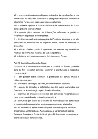 VII – propor a alteração das alíquotas referentes às contribuições a que
alude o art. 13 desta Lei, com vistas a assegurar o equilíbrio financeiro e
atuarial do Fundo, com base nas avaliações atuariais;
VIII – elaborar, aprovar e publicar a Política de Investimentos do Fundo
para o próximo exercício fiscal;
IX – garantir pleno acesso das informações referentes à gestão do
Regime aos segurados e dependentes;
X – divulgar no quadro de publicações da Prefeitura Municipal e no sítio
eletrônico do Município ou na imprensa oficial, todas as decisões do
Conselho;
XI – dirimir dúvidas quanto à aplicação das normas regulamentares,
relativas ao RPPS, nas matérias de sua competência;
XII – deliberar sobre outros assuntos de interesse do Fundo.
Art. 29. Compete ao Conselho Fiscal:
I – fiscalizar a administração financeira e contábil do Fundo, podendo,
para tal fim, requisitar perícias, examinar a escrituração e respectiva
documentação;
II – dar parecer sobre balanços e prestações de contas anuais e
balancetes mensais;
III – proceder à verificação de caixa, quando entender oportuno;
IV – atender às consultas e solicitações que lhe forem submetidas pelo
Conselho de Administração e pelo Prefeito Municipal;
V – examinar as prestações de contas dos servidores responsáveis por
bens e valores do Fundo, opinando a respeito; e
VI – comunicar por escrito ao Conselho de Administração as deficiências
e irregularidades encontradas no desempenho de suas atividades.
Art. 30. Incumbirá à Secretaria Municipal de Administração e Finanças
proporcionar ao Conselho de Administração e ao Conselho Fiscal do
Fundo de Previdência Social do Município – FPS os meios necessários ao
exercício de suas competências.
 