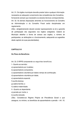 Art. 31. Os órgãos municipais deverão prestar toda e qualquer informação
necessária ao adequado cumprimento das competências dos Conselhos,
fornecendo sempre que necessário os estudos técnicos correspondentes.
Art. 32. As demais disposições atinentes ao funcionamento do Conselho
de Administração e do Conselho Fiscal serão disciplinadas em
regulamento.
(Obs.: obrigatoriamente deverá constar expressamente na lei a garantia
de participação dos segurados nos órgãos colegiados. Caberá ao
Município detalhar a forma de acesso aos órgãos, o número de
participantes, as atribuições e o funcionamento, adequando as sugestões
deste capítulo às suas peculiaridades).
CAPÍTULO VI
Do Plano de Benefícios
Art. 33. O RPPS compreende os seguintes benefícios:
I - Quanto ao servidor:
a) aposentadoria por invalidez;
b) aposentadoria compulsória;
c) aposentadoria voluntária por idade e tempo de contribuição;
d) aposentadoria voluntária por idade;
e) aposentadoria especial;
f) auxílio-doença;
g) salário-família; e
h) salário-maternidade.
II - Quanto ao dependente:
a) pensão por morte; e
b) auxílio-reclusão.
(Obs.: Considera-se Regime Próprio de Previdência Social o que
assegura, no mínimo, os benefícios de aposentadoria e pensão – Art. 10,
 