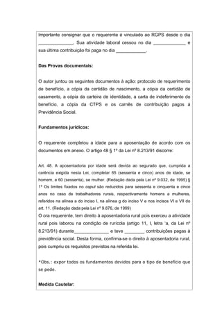 Importante consignar que o requerente é vinculado ao RGPS desde o dia
______________. Sua atividade laboral cessou no dia _____________ e
sua última contribuição foi paga no dia ____________.
Das Provas documentais:
O autor juntou os seguintes documentos à ação: protocolo de requerimento
de benefício, a cópia da certidão de nascimento, a cópia da certidão de
casamento, a cópia da carteira de identidade, a carta de indeferimento do
benefício, a cópia da CTPS e os carnês de contribuição pagos à
Previdência Social.
Fundamentos jurídicos:
O requerente completou a idade para a aposentação de acordo com os
documentos em anexo. O artigo 48 § 1º da Lei nº 8.213/91 discorre:
Art. 48. A aposentadoria por idade será devida ao segurado que, cumprida a
carência exigida nesta Lei, completar 65 (sessenta e cinco) anos de idade, se
homem, e 60 (sessenta), se mulher. (Redação dada pela Lei nº 9.032, de 1995) §
1º Os limites fixados no caput são reduzidos para sessenta e cinquenta e cinco
anos no caso de trabalhadores rurais, respectivamente homens e mulheres,
referidos na alínea a do inciso I, na alínea g do inciso V e nos incisos VI e VII do
art. 11. (Redação dada pela Lei nº 9.876, de 1999)
O ora requerente, tem direito à aposentadoria rural pois exerceu a atividade
rural pois laborou na condição de rurícola (artigo 11, I, letra ‘a, da Lei nº
8.213/91) durante______________ e teve ________ contribuições pagas à
previdência social. Desta forma, confirma-se o direito à aposentadoria rural,
pois cumpriu os requisitos previstos na referida lei.
*Obs.: expor todos os fundamentos devidos para o tipo de benefício que
se pede.
Medida Cautelar:
 