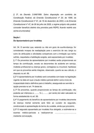 § 3º, do Decreto 3.048/1999. Salvo disposição em contrário da
Constituição Federal, da Emenda Constitucional nº 20, de 1998, da
Emenda Constitucional nº 41, de 19 de dezembro de 2003, e da Emenda
Constitucional nº 47, de 06 de julho de 2005, o regime próprio não poderá
conceder benefício distinto dos previstos pelo RGPS, ficando restrito aos
acima enumerados)
Seção I
Da Aposentadoria por Invalidez
Art. 34. O servidor que, estando ou não em gozo de auxílio-doença, for
considerado incapaz de readaptação para o exercício de seu cargo ou
outro de atribuições e atividades compatíveis com a limitação que tenha
sofrido, respeitada a habilitação exigida, será aposentado por invalidez.
§ 1º Os proventos da aposentadoria por invalidez serão proporcionais ao
tempo de contribuição, exceto se decorrentes de acidente em serviço,
moléstia profissional ou doença grave, contagiosa ou incurável, hipóteses
em que os proventos serão integrais, observado, quanto ao seu cálculo, o
disposto no art. 66.
§ 2º A aposentadoria por invalidez será concedida com base na legislação
vigente na data em que o laudo médico pericial definir como início da
incapacidade total e definitiva para o trabalho, assegurada ao servidor a
opção prevista no art. 74 desta lei.
§ 3º Os proventos, quando proporcionais ao tempo de contribuição, não
poderão ser inferiores a ..........% (........... por cento) do valor calculado na
forma estabelecida no art. 66.
§ 4º O pagamento do benefício de aposentadoria por invalidez decorrente
de doença mental somente será feito ao curador do segurado,
condicionado à apresentação do termo de curatela, ainda que provisório.
§ 5º O segurado aposentado por invalidez fica obrigado, a submeter-se a
exames médico-periciais a realizarem-se .......................................,
mediante convocação.
 