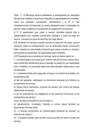 (Obs.: 1 - O Município deverá estabelecer a periodicidade de realização
das perícias médicas a que ficam obrigados os aposentados por invalidez,
como por exemplo: anualmente, bienalmente....) § 6º O não
comparecimento do segurado no prazo designado para a realização da
perícia médica implicará na suspensão do pagamento do benefício.
§ 7º O aposentado que voltar a exercer atividade laboral terá a
aposentadoria por invalidez permanente cessada, a partir da data do
retorno, inclusive em caso de exercício de cargo eletivo.
§ 8º Acidente em serviço é aquele ocorrido no exercício do cargo, que se
relacione, direta ou indiretamente, com as atribuições deste, provocando
lesão corporal ou perturbação funcional que cause a perda ou redução,
permanente ou temporária, da capacidade para o trabalho.
§ 9º Equiparam-se ao acidente em serviço, para os efeitos desta Lei:
I - o acidente ligado ao serviço que, embora não tenha sido a causa única,
haja contribuído diretamente para a redução ou perda da sua capacidade
para o trabalho, ou produzido lesão que exija atenção médica para a sua
recuperação;
II - o acidente sofrido pelo segurado no local e no horário do trabalho, em
consequência de:
a) ato de agressão, sabotagem ou terrorismo praticado por terceiro ou
companheiro de serviço;
b) ofensa física intencional, inclusive de terceiro, por motivo de disputa
relacionada ao serviço;
c) ato de imprudência, de negligência ou de imperícia de terceiro ou de
companheiro de serviço;
d) ato de pessoa privada do uso da razão; e
e) desabamento, inundação, incêndio e outros casos fortuitos ou
decorrentes de força maior.
III - a doença proveniente de contaminação acidental do servidor no
exercício do cargo; e
IV - o acidente sofrido pelo servidor ainda que fora do local e horário de
serviço:
 